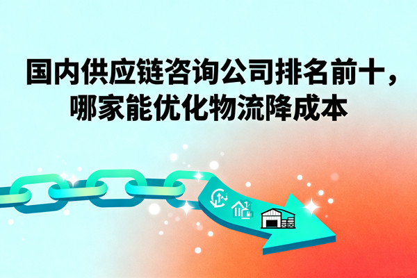 國內(nèi)供應(yīng)鏈咨詢公司排名前十，哪家能優(yōu)化物流降成本？