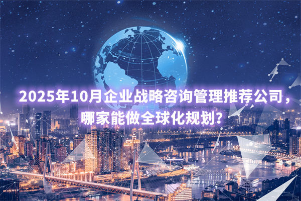 2025年10月企業(yè)戰(zhàn)略咨詢管理推薦公司，哪家能做全球化規(guī)劃？